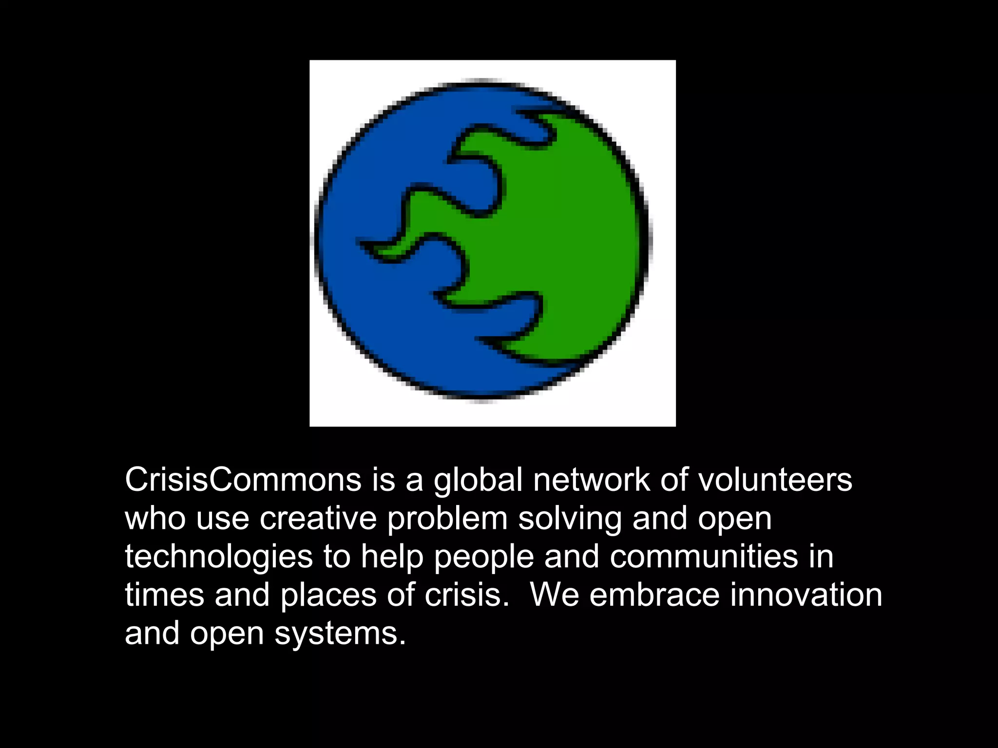CrisisCommons is a global network of volunteers
who use creative problem solving and open
technologies to help people and communities in
times and places of crisis. We embrace innovation
and open systems.
 