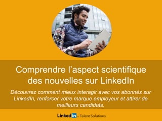 Comprendre l’aspect scientifique
des nouvelles sur LinkedIn
Découvrez comment mieux interagir avec vos abonnés sur
LinkedIn, renforcer votre marque employeur et attirer de
meilleurs candidats.
 