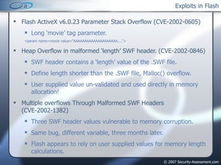 Exploits in Flash Flash ActiveX v6.0.23 Parameter Stack Overflow (CVE-2002-0605) Long ‘movie’ tag parameter. <param name=movie value=“AAAAAAAAAAAAAAAAAAAA...."> Heap Overflow in malformed ‘length’ SWF header. (CVE-2002-0846) SWF header contains a ‘length’ value of the .SWF file. Define length shorter than the .SWF file, Malloc() overflow. User supplied value un-validated and used directly in memory allocation! Multiple overflows Through Malformed SWF Headers (CVE-2002-1382) Three SWF header values vulnerable to memory corruption. Same bug, different variable, three months later. Flash appears to rely on user supplied values for memory length calculations. 