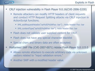 Exploits in Flash CRLF injection vulnerability in Flash Player 9.0.16(CVE-2006-5330) Remote attackers can modify HTTP headers of client requests and conduct HTTP Request Splitting attacks via CRLF injection in ActionScript functions. XML.addRequestHeader(“aa%0D%0AFoo: bar”) ; Adds header Foo: bar XML.contentType(“aa%0D%0AFoo: bar”); Adds header Foo: bar Flash does not validate user supplied content for CRLF. Flash does not have any special character blacklist Special chars and binary data are often accepted. Malformed SWF File (CVE-2007-0071) Adobe Flash Player 9.0.115.0 Allows remote attackers to execute arbitrary code via unknown vectors related to "input validation errors.“ Another SWF with a modified header value. 