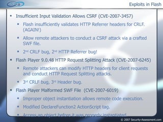 Exploits in Flash Insufficient Input Validation Allows CSRF (CVE-2007-3457) Flash insufficiently validates HTTP Referrer headers for CRLF. (AGAIN!) Allow remote attackers to conduct a CSRF attack via a crafted SWF file. 2 nd  CRLF bug, 2 nd  HTTP Referrer bug! Flash Player 9.0.48 HTTP Request Splitting Attack (CVE-2007-6245) Remote attackers can modify HTTP headers for client requests and conduct HTTP Request Splitting attacks.  3 rd  CRLF bug, 3 rd  Header bug. Flash Player Malformed SWF File  (CVE-2007-6019) Improper object instantiation allows remote code execution. Modified DeclareFunction2 ActionScript tag. Access an object before it was properly instantiated. 