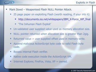 Exploits in Flash Mark Dowd – Weaponised Flash NULL Pointer Attack. 25 page paper on exploiting Flash (worth reading, if your into it) http://documents.iss.net/whitepapers/IBM_X-Force_WP_final.pdf ‘ The Inhuman Flash Exploit’ Un-validated user supplied value used as memory allocation size. NULL pointer returned when allocation size is greater than 2gig. Returned value + user supplied offset used in memory write. Append malicious ActionScript byte code to valid Flash byte code. Bypass internal Flash verifier. Native code execution inside the ActionScript VM. Internet Explorer, FireFox, Vista, XP = owned. 