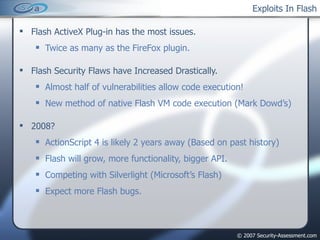 Exploits In Flash Flash ActiveX Plug-in has the most issues. Twice as many as the FireFox plugin. Flash Security Flaws have Increased Drastically. Almost half of vulnerabilities allow code execution! New method of native Flash VM code execution (Mark Dowd’s) 2008? ActionScript 4 is likely 2 years away (Based on past history) Flash will grow, more functionality, bigger API. Competing with Silverlight (Microsoft’s Flash) Expect more Flash bugs. 