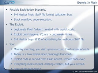 Exploits In Flash Possible Exploitation Scenario. Evil Hacker finds .SWF file format validation bug. Stack overflow, code execution. The Exploit: Legitimate Flash ‘advert’ created with exploit code. Exploit only triggered if(date > two weeks time) Evil Hacker buys $250 of advertising for malicious SWF file. You: Monday morning, you visit xyznews.co.nz, Flash anner adverts. Today is > two weeks since campaign launched. Exploit code is served from Flash advert, remote code exec. Everything looks normal, nothing crashes, but your owned. Case of the Monday’s? 