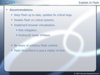 Exploits In Flash Recommendations: Keep Flash up to date, updates fix critical bugs. Disable Flash on critical systems. Implement browser virtualisation. Risk mitigation. FireFox/IE inside VMWare. Be weary of arbitrary Flash content. Flash Virus/Worm is just a matter of time. 