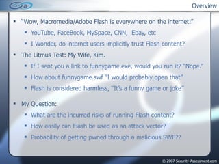“ Wow, Macromedia/Adobe Flash is everywhere on the internet!” YouTube, FaceBook, MySpace, CNN,  Ebay, etc I Wonder, do internet users implicitly trust Flash content? The Litmus Test: My Wife, Kim. If I sent you a link to funnygame.exe, would you run it? “Nope.” How about funnygame.swf “I would probably open that” Flash is considered harmless, “It’s a funny game or joke” My Question: What are the incurred risks of running Flash content? How easily can Flash be used as an attack vector? Probability of getting pwned through a malicious SWF?? Overview 