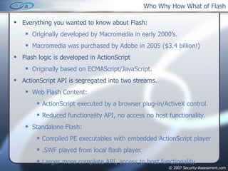 Who Why How What of Flash Everything you wanted to know about Flash: Originally developed by Macromedia in early 2000’s. Macromedia was purchased by Adobe in 2005 ($3.4 billion!) Flash logic is developed in ActionScript Originally based on ECMAScript/JavaScript. ActionScript API is segregated into two streams. Web Flash Content: ActionScript executed by a browser plug-in/ActiveX control. Reduced functionality API, no access no host functionality. Standalone Flash: Compiled PE executables with embedded ActionScript player .SWF played from local flash player. Larger more complete API, access to host functionality. 