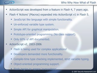 Who Why How What of Flash ActionScript was developed from a feature in Flash 4, 7 years ago. Flash 4 ‘Actions’ (Macros) expanded into ActionScript v1 in Flash 5. JavaScript like language with simple functionality. Un-enforced variable type system. Simple API for graphical manipulation. Prototype-oriented programming (No class support). Only 60% of API documented. ActionScript v2, 2003-2006 Flash is being used for complex applications! Developers demanded more functionality. Compile-time type checking implemented, strict variable typing. Object-oriented programming support. Flash begins to appear ‘everywhere’ 
