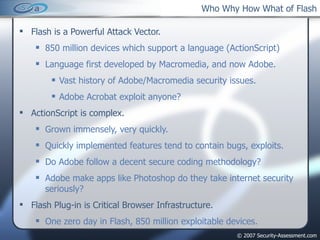 Who Why How What of Flash Flash is a Powerful Attack Vector. 850 million devices which support a language (ActionScript) Language first developed by Macromedia, and now Adobe. Vast history of Adobe/Macromedia security issues. Adobe Acrobat exploit anyone? ActionScript is complex. Grown immensely, very quickly. Quickly implemented features tend to contain bugs, exploits. Do Adobe follow a decent secure coding methodology? Adobe make apps like Photoshop do they take internet security seriously? Flash Plug-in is Critical Browser Infrastructure. One zero day in Flash, 850 million exploitable devices. 