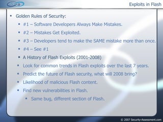 Exploits in Flash Golden Rules of Security: #1 – Software Developers Always Make Mistakes. #2 – Mistakes Get Exploited. #3 – Developers tend to make the SAME mistake more than once. #4 – See #1 A History of Flash Exploits (2001-2008) Look for common trends in Flash exploits over the last 7 years. Predict the future of Flash security, what will 2008 bring? Likelihood of malicious Flash content. Find new vulnerabilities in Flash. Same bug, different section of Flash. 