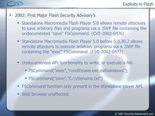 Exploits in Flash 2002: First Major Flash Security Advisory’s Standalone Macromedia Flash Player 5.0 allows remote attackers to save arbitrary files and programs via a .SWF file containing the undocumented "save" FSCommand. (CVE-2002-0476) Standalone Macromedia Flash Player 5.0 before 5,0,30,2 allows remote attackers to execute arbitrary programs via a .SWF file containing the "exec" FSCommand. (CVE-2002-0477) Undocumented API functionality to write, or execute a file. FSCommand("exec","rundll\tuser.exe,exitwindows"); FSCommand("save",“C:\\filename.txt") FSCommand function only present in the standalone player API. Web browser unaffected. 