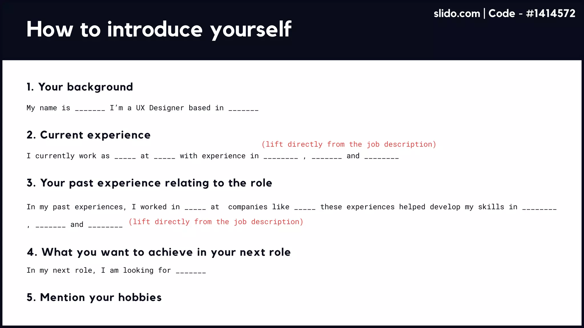 How to introduce yourself
(lift directly from the job description)
(lift directly from the job description)
1. Your background
My name is _______ I’m a UX Designer based in _______
2. Current experience
I currently work as _____ at _____ with experience in ________ , _______ and ________
3. Your past experience relating to the role
In my past experiences, I worked in _____ at companies like _____ these experiences helped develop my skills in ________
, _______ and ________
4. What you want to achieve in your next role
In my next role, I am looking for _______
5. Mention your hobbies
slido.com | Code - #1414572
 