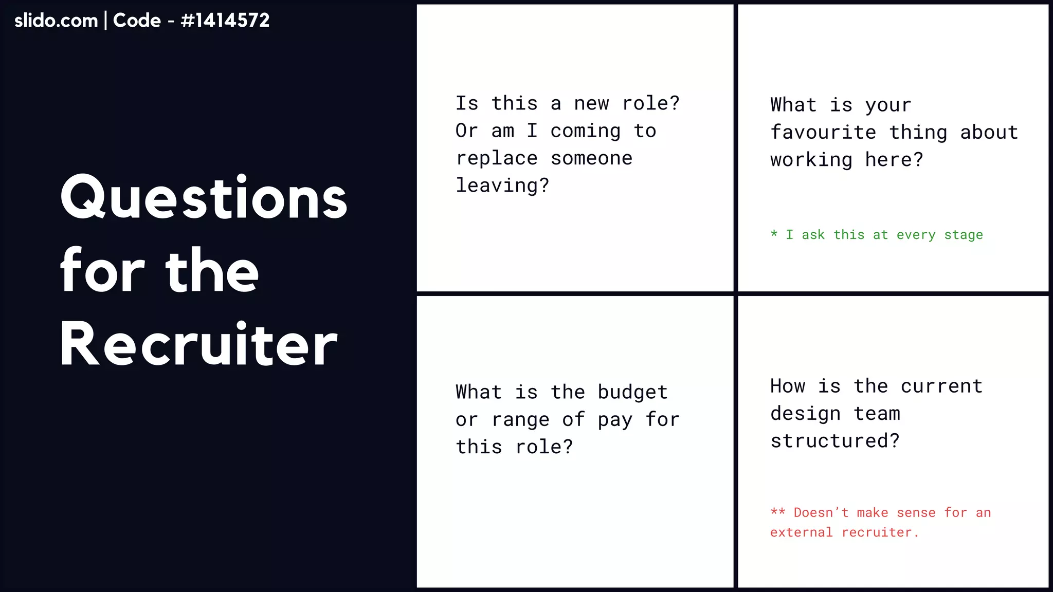 Questions
for the
Recruiter
NO ONE READS THIS
Is this a new role?
Or am I coming to
replace someone
leaving?
What is the budget
or range of pay for
this role?
How is the current
design team
structured?
What is your
favourite thing about
working here?
** Doesn’t make sense for an
external recruiter.
* I ask this at every stage
slido.com | Code - #1414572
 