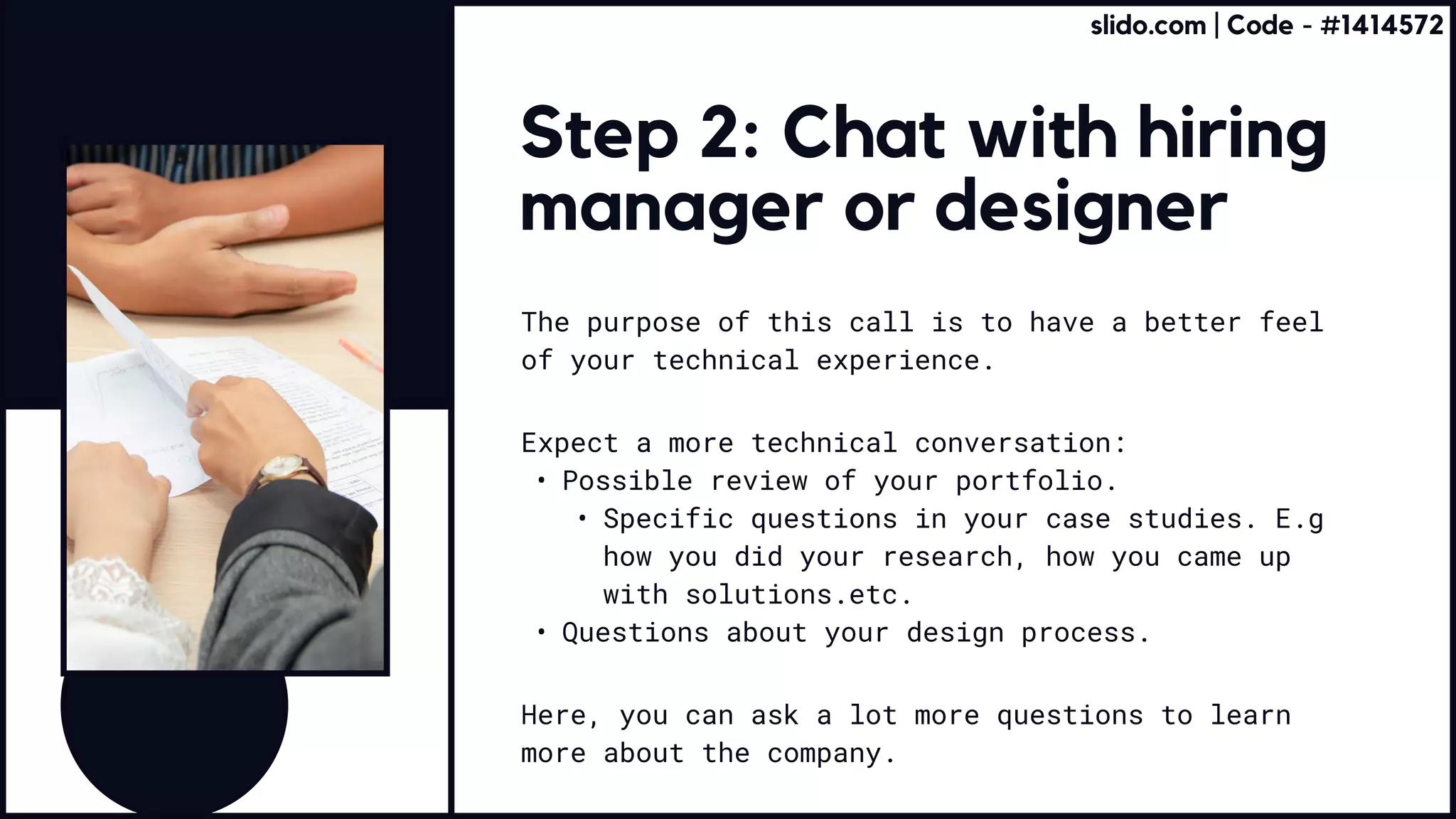 Step 2: Chat with hiring
manager or designer
The purpose of this call is to have a better feel
of your technical experience.
Here, you can ask a lot more questions to learn
more about the company.
Expect a more technical conversation:
Possible review of your portfolio
Specific questions in your case studies. E.g
how you did your research, how you came up
with solutions.etc
Questions about your design process.
slido.com | Code - #1414572
 