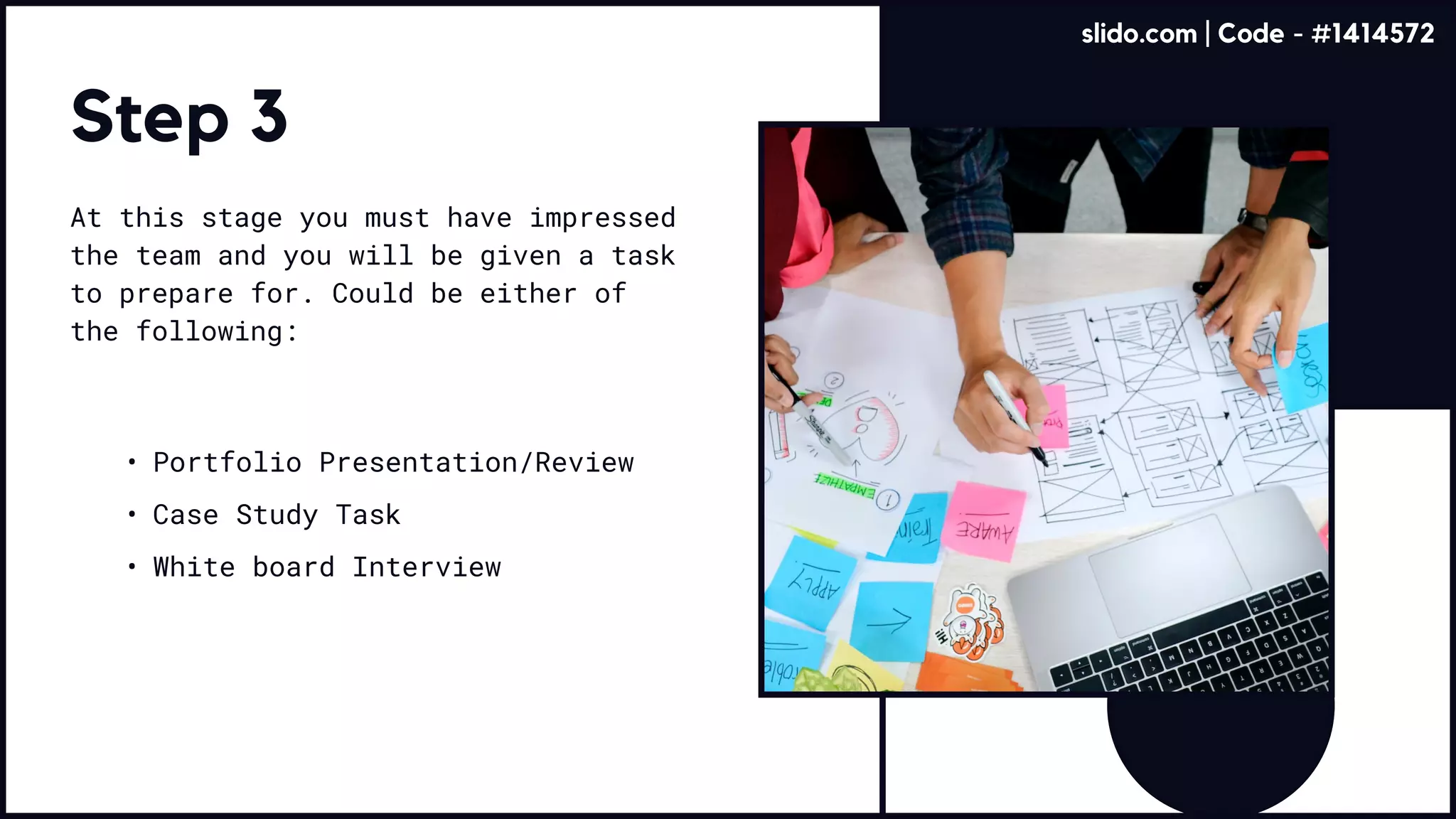 Step 3
At this stage you must have impressed
the team and you will be given a task
to prepare for. Could be either of
the following:
Portfolio Presentation/Revie
Case Study Tas
White board Interview
slido.com | Code - #1414572
 