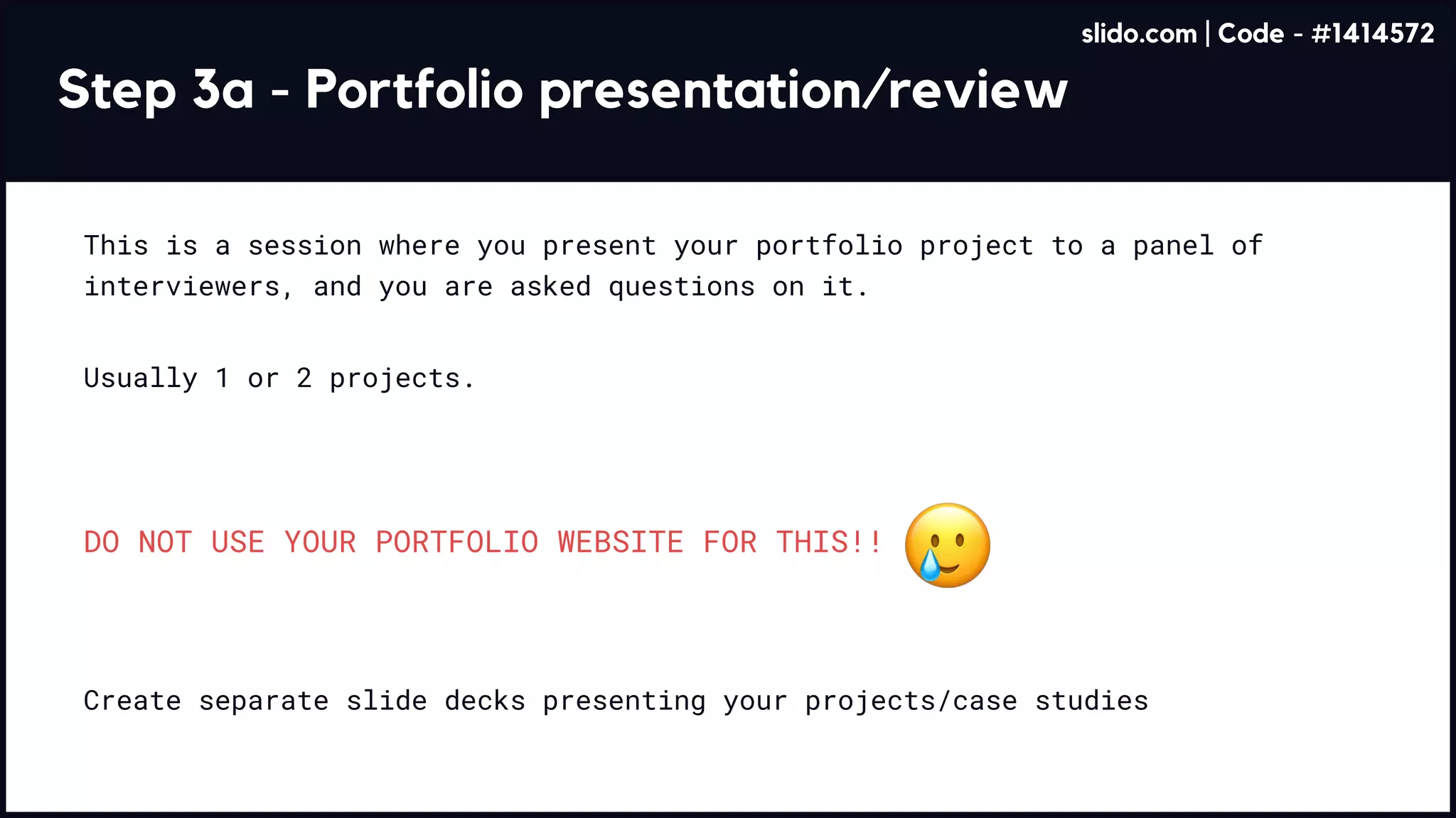 Step 3a - Portfolio presentation/review
This is a session where you present your portfolio project to a panel of
interviewers, and you are asked questions on it.
Usually 1 or 2 projects.
Create separate slide decks presenting your projects/case studies
DO NOT USE YOUR PORTFOLIO WEBSITE FOR THIS!!
slido.com | Code - #1414572
 