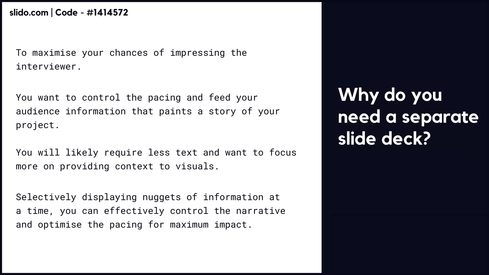 Why do you
need a separate
slide deck?
To maximise your chances of impressing the
interviewer.
You want to control the pacing and feed your
audience information that paints a story of your
project. 


You will likely require less text and want to focus
more on providing context to visuals.
Selectively displaying nuggets of information at
a time, you can effectively control the narrative
and optimise the pacing for maximum impact.
slido.com | Code - #1414572
 