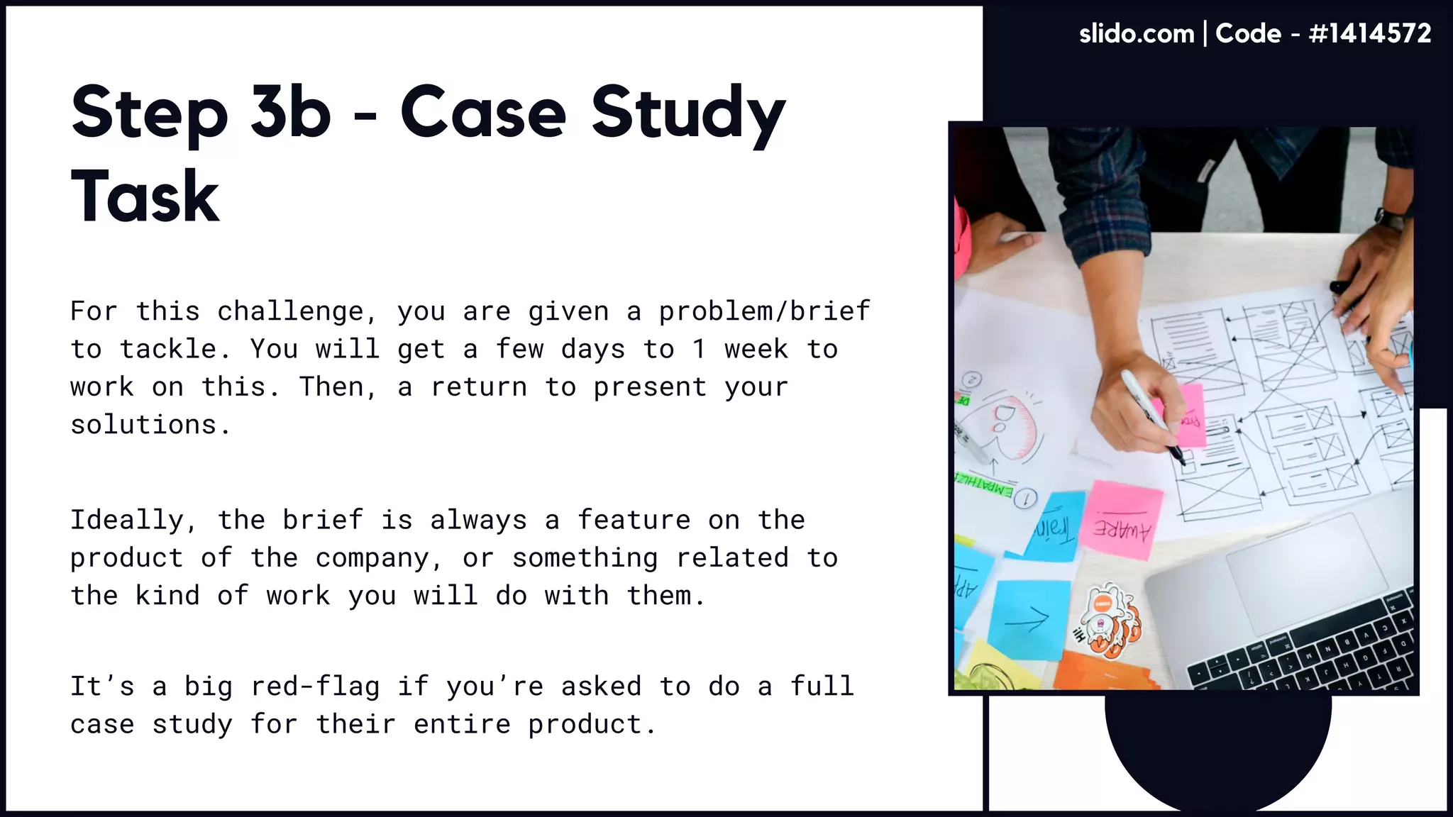 Step 3b - Case Study
Task
For this challenge, you are given a problem/brief
to tackle. You will get a few days to 1 week to
work on this. Then, a return to present your
solutions.
Ideally, the brief is always a feature on the
product of the company, or something related to
the kind of work you will do with them.
It’s a big red-flag if you’re asked to do a full
case study for their entire product.
slido.com | Code - #1414572
 