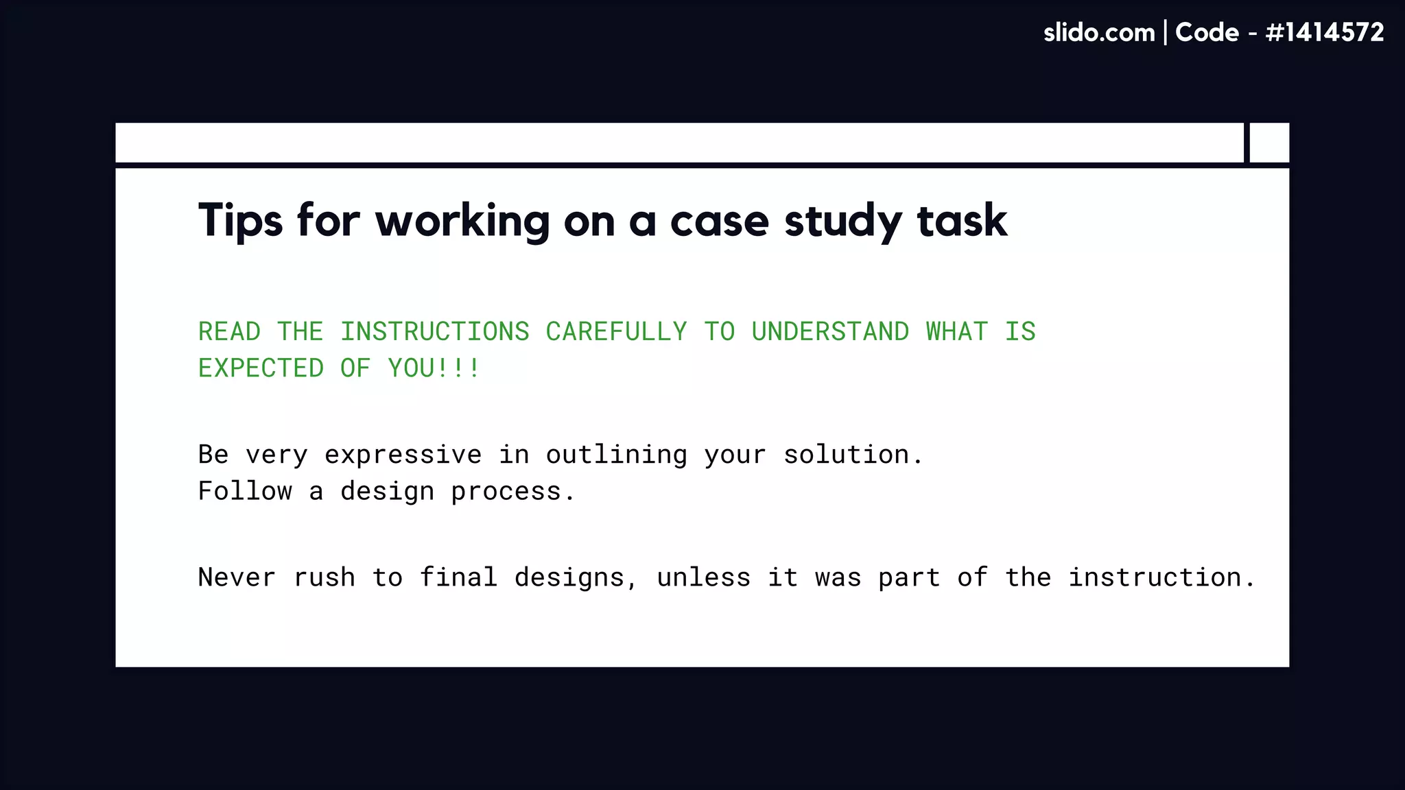 READ THE INSTRUCTIONS CAREFULLY TO UNDERSTAND WHAT IS
EXPECTED OF YOU!!!
Tips for working on a case study task
Be very expressive in outlining your solution. 

Follow a design process.
Never rush to final designs, unless it was part of the instruction.
slido.com | Code - #1414572
 