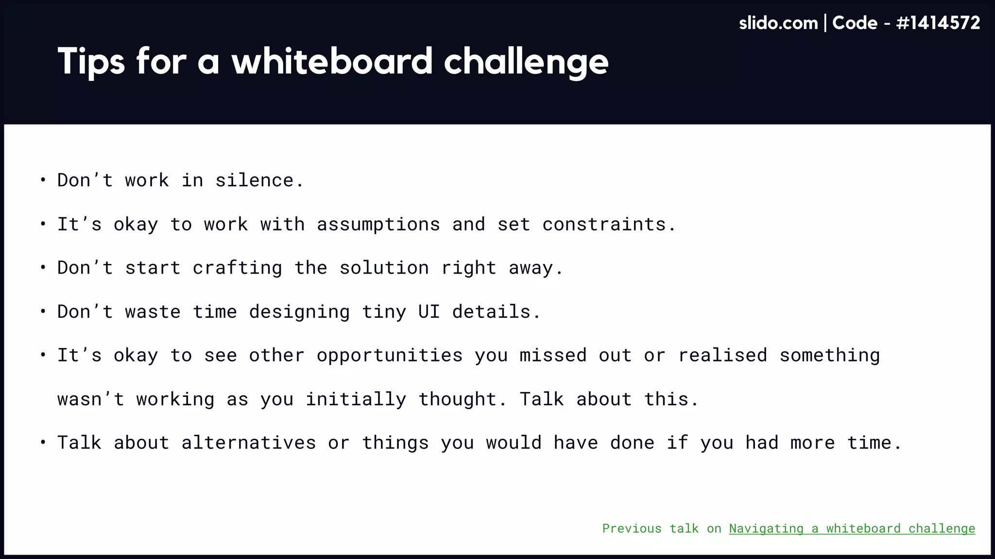 Tips for a whiteboard challenge
Don’t work in silence
It’s okay to work with assumptions and set constraints
Don’t waste time designing tiny UI details
It’s okay to see other opportunities you missed out or realised something
wasn’t working as you initially thought. Talk about this
Talk about alternatives or things you would have done if you had more time.
Don’t start crafting the solution right away.
Previous talk on Navigating a whiteboard challenge
slido.com | Code - #1414572
 
