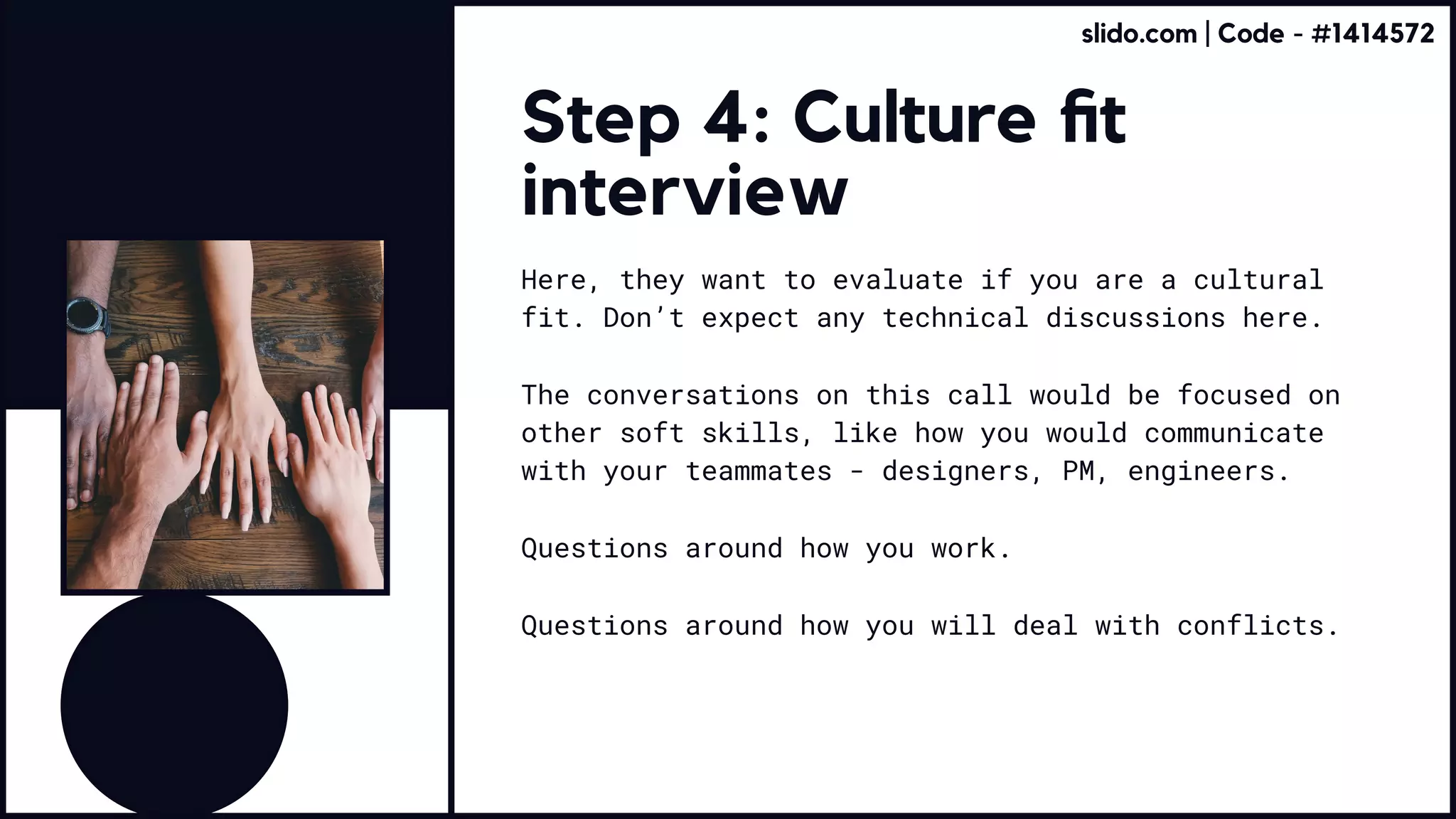Step 4: Culture fit
interview
Here, they want to evaluate if you are a cultural
fit. Don’t expect any technical discussions here.
The conversations on this call would be focused on
other soft skills, like how you would communicate
with your teammates - designers, PM, engineers.
Questions around how you work.
Questions around how you will deal with conflicts.
slido.com | Code - #1414572
 