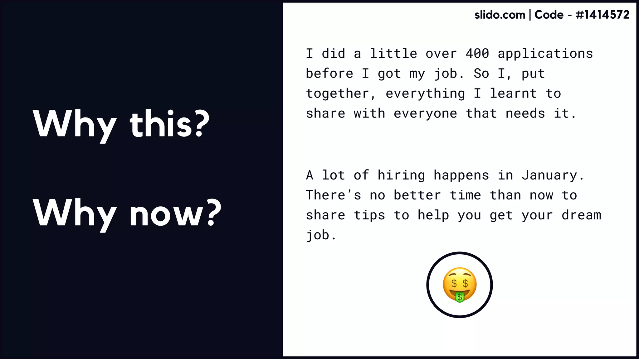 I did a little over 400 applications
before I got my job. So I, put
together, everything I learnt to
share with everyone that needs it.
A lot of hiring happens in January.
There’s no better time than now to
share tips to help you get your dream
job.
Why this?


Why now?
slido.com | Code - #1414572
 