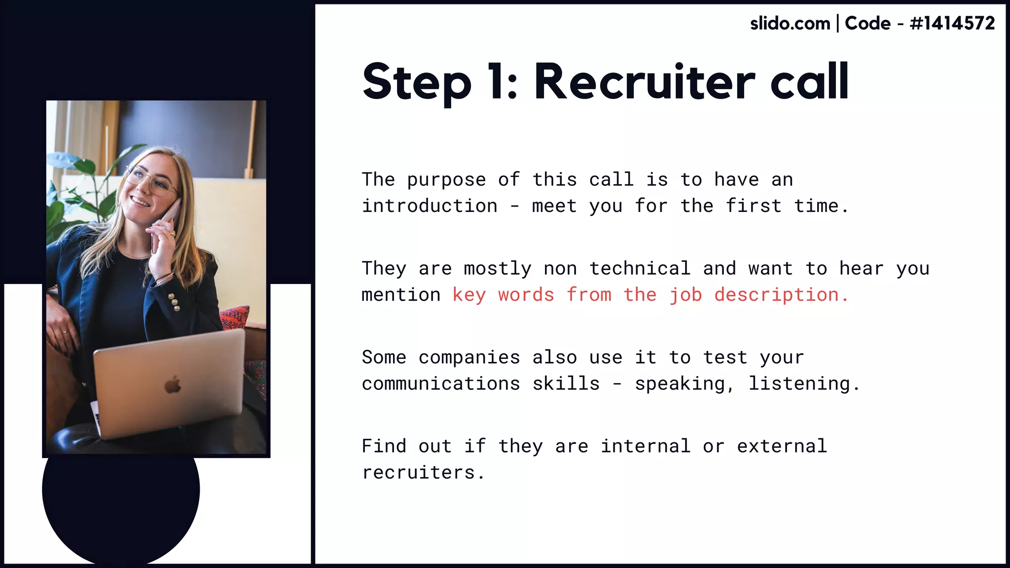 Step 1: Recruiter call
The purpose of this call is to have an
introduction - meet you for the first time.
Some companies also use it to test your
communications skills - speaking, listening.
Find out if they are internal or external
recruiters.
They are mostly non technical and want to hear you
mention key words from the job description.
slido.com | Code - #1414572
 