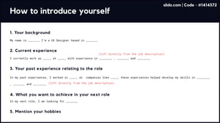 How to introduce yourself
(lift directly from the job description)
(lift directly from the job description)
1. Your background
My name is _______ I’m a UX Designer based in _______
2. Current experience
I currently work as _____ at _____ with experience in ________ , _______ and ________
3. Your past experience relating to the role
In my past experiences, I worked in _____ at companies like _____ these experiences helped develop my skills in ________
, _______ and ________
4. What you want to achieve in your next role
In my next role, I am looking for _______
5. Mention your hobbies
slido.com | Code - #1414572
 