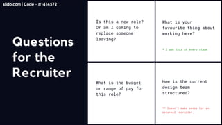 Questions
for the
Recruiter
NO ONE READS THIS
Is this a new role?
Or am I coming to
replace someone
leaving?
What is the budget
or range of pay for
this role?
How is the current
design team
structured?
What is your
favourite thing about
working here?
** Doesn’t make sense for an
external recruiter.
* I ask this at every stage
slido.com | Code - #1414572
 