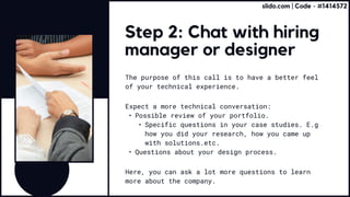 Step 2: Chat with hiring
manager or designer
The purpose of this call is to have a better feel
of your technical experience.
Here, you can ask a lot more questions to learn
more about the company.
Expect a more technical conversation:
Possible review of your portfolio
Specific questions in your case studies. E.g
how you did your research, how you came up
with solutions.etc
Questions about your design process.
slido.com | Code - #1414572
 