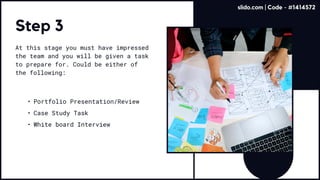 Step 3
At this stage you must have impressed
the team and you will be given a task
to prepare for. Could be either of
the following:
Portfolio Presentation/Revie
Case Study Tas
White board Interview
slido.com | Code - #1414572
 