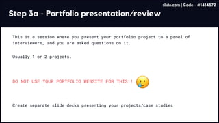 Step 3a - Portfolio presentation/review
This is a session where you present your portfolio project to a panel of
interviewers, and you are asked questions on it.
Usually 1 or 2 projects.
Create separate slide decks presenting your projects/case studies
DO NOT USE YOUR PORTFOLIO WEBSITE FOR THIS!!
slido.com | Code - #1414572
 