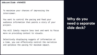 Why do you
need a separate
slide deck?
To maximise your chances of impressing the
interviewer.
You want to control the pacing and feed your
audience information that paints a story of your
project. 


You will likely require less text and want to focus
more on providing context to visuals.
Selectively displaying nuggets of information at
a time, you can effectively control the narrative
and optimise the pacing for maximum impact.
slido.com | Code - #1414572
 