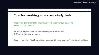 READ THE INSTRUCTIONS CAREFULLY TO UNDERSTAND WHAT IS
EXPECTED OF YOU!!!
Tips for working on a case study task
Be very expressive in outlining your solution. 

Follow a design process.
Never rush to final designs, unless it was part of the instruction.
slido.com | Code - #1414572
 
