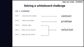 USE A FRAMEWORK 


STEP 1: Understand the problem
STEP 2: Define the problem
STEP 3: Generate ideas
STEP 4: Flesh out the solution
STEP 5: Summarize and reflect
context
problem
solution
Solving a whiteboard challenge
slido.com | Code - #1414572
 