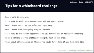 Tips for a whiteboard challenge
Don’t work in silence
It’s okay to work with assumptions and set constraints
Don’t waste time designing tiny UI details
It’s okay to see other opportunities you missed out or realised something
wasn’t working as you initially thought. Talk about this
Talk about alternatives or things you would have done if you had more time.
Don’t start crafting the solution right away.
Previous talk on Navigating a whiteboard challenge
slido.com | Code - #1414572
 