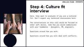 Step 4: Culture fit
interview
Here, they want to evaluate if you are a cultural
fit. Don’t expect any technical discussions here.
The conversations on this call would be focused on
other soft skills, like how you would communicate
with your teammates - designers, PM, engineers.
Questions around how you work.
Questions around how you will deal with conflicts.
slido.com | Code - #1414572
 