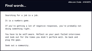 Final words...
Searching for a job is a job.
It is a numbers game.
If you’re getting a lot of negative responses, you’re probably not
doing something right.
Seek out a community.
You have to be self-aware. Reflect on your past failed interviews
and look out for the times you didn’t perform well. Go back and
plug the gaps.
slido.com | Code - #1414572
 