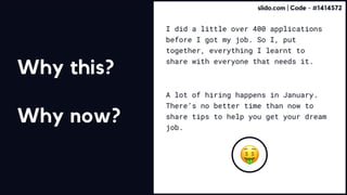 I did a little over 400 applications
before I got my job. So I, put
together, everything I learnt to
share with everyone that needs it.
A lot of hiring happens in January.
There’s no better time than now to
share tips to help you get your dream
job.
Why this?


Why now?
slido.com | Code - #1414572
 