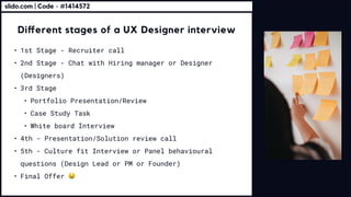 Different stages of a UX Designer interview
1st Stage - Recruiter call
2nd Stage - Chat with Hiring manager or Designer
(Designers
3rd Stag
Portfolio Presentation/Revie
Case Study Tas
White board Intervie
4th - Presentation/Solution review cal
5th - Culture fit Interview or Panel behavioural
questions (Design Lead or PM or Founder
Final Offer
slido.com | Code - #1414572
 