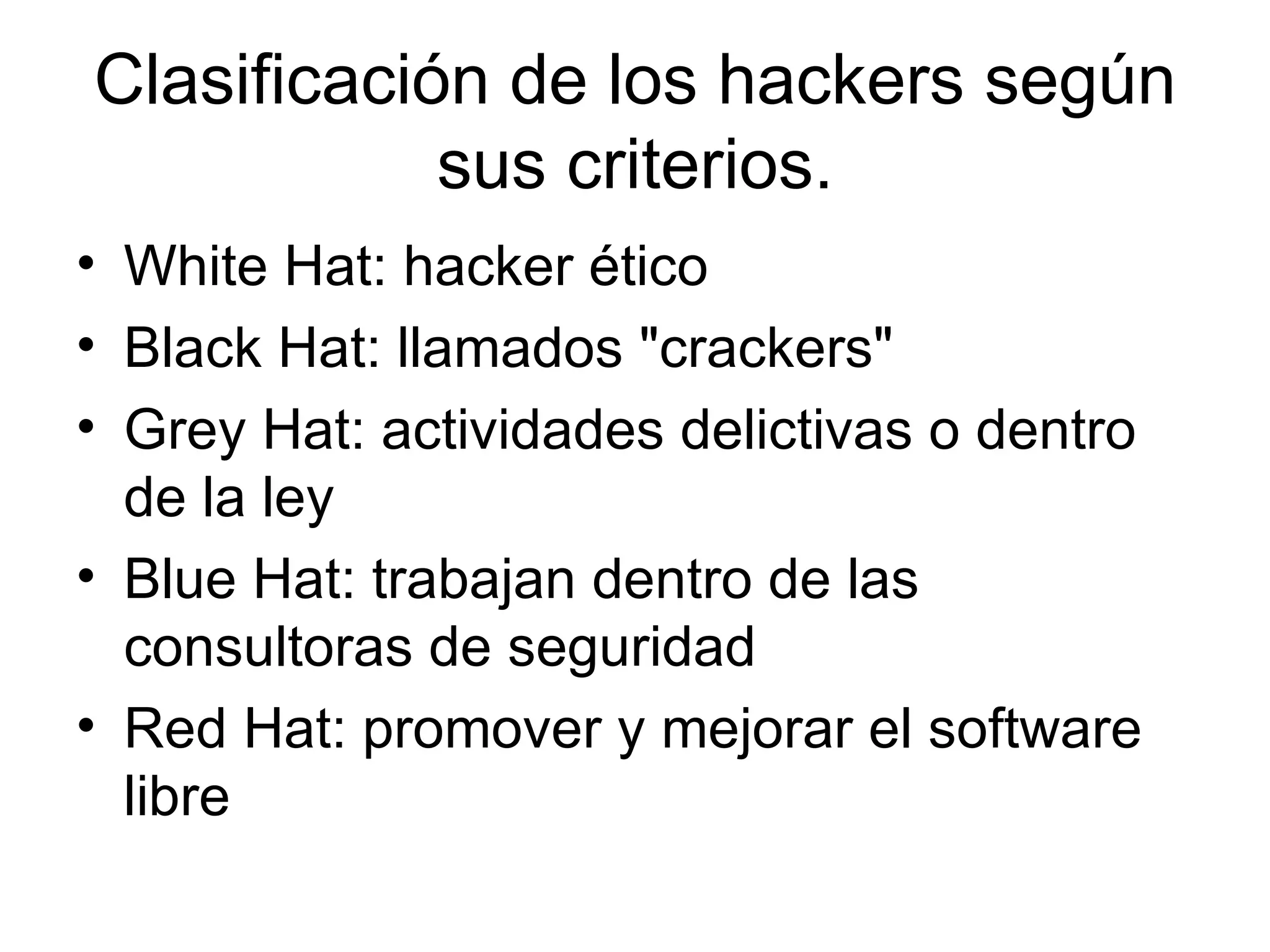 Clasificación de los hackers según sus criterios. White Hat: hacker ético  Black Hat: llamados "crackers"  Grey Hat: actividades delictivas o dentro de la ley  Blue Hat: trabajan dentro de las consultoras de seguridad  Red Hat: promover y mejorar el software libre  