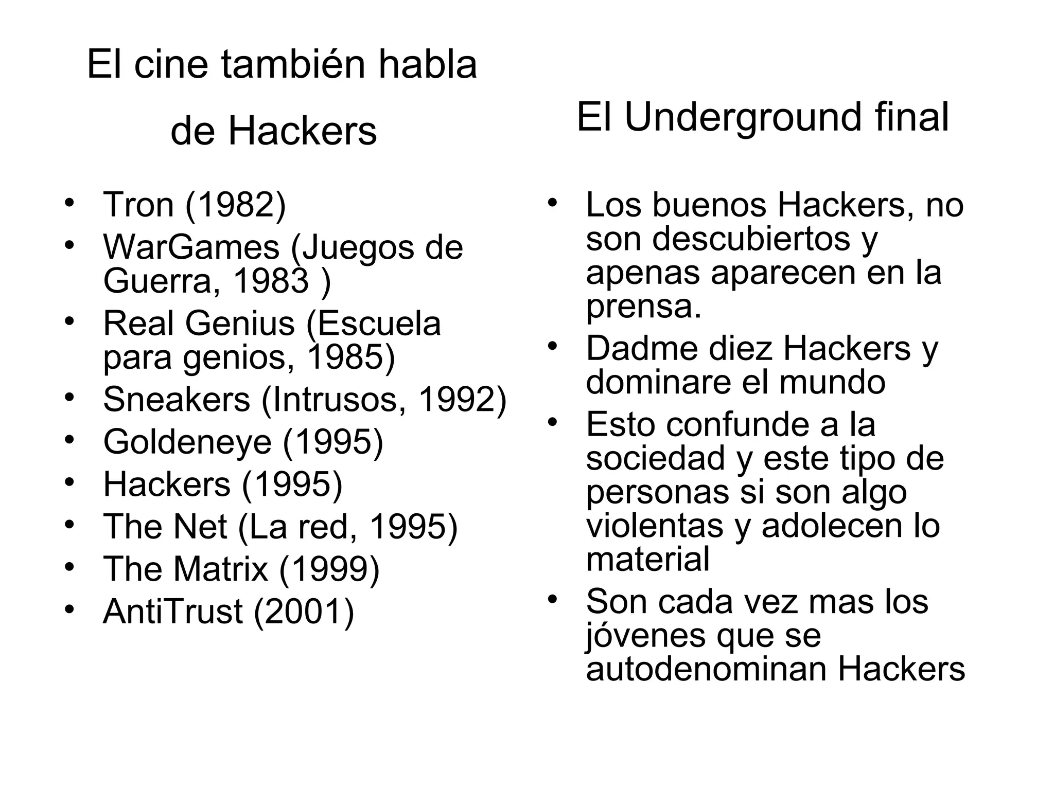 El cine también habla de Hackers   Tron (1982)  WarGames (Juegos de Guerra, 1983 ) Real Genius (Escuela para genios, 1985)  Sneakers (Intrusos, 1992)  Goldeneye (1995)  Hackers (1995) The Net (La red, 1995) The Matrix (1999) AntiTrust (2001) Los buenos Hackers, no son descubiertos y apenas aparecen en la prensa. Dadme diez Hackers y dominare el mundo  Esto confunde a la sociedad y este tipo de personas si son algo violentas y adolecen lo material  Son cada vez mas los jóvenes que se autodenominan Hackers  El Underground final   