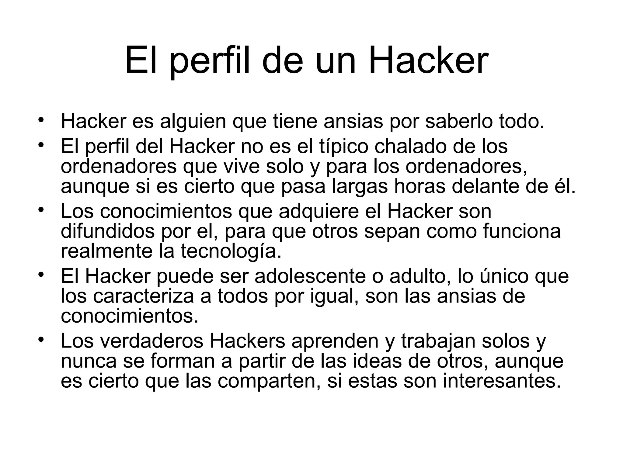 El perfil de un Hacker  Hacker es alguien que tiene ansias por saberlo todo. El perfil del Hacker no es el típico chalado de los ordenadores que vive solo y para los ordenadores, aunque si es cierto que pasa largas horas delante de él. Los conocimientos que adquiere el Hacker son difundidos por el, para que otros sepan como funciona realmente la tecnología.  El Hacker puede ser adolescente o adulto, lo único que los caracteriza a todos por igual, son las ansias de conocimientos.  Los verdaderos Hackers aprenden y trabajan solos y nunca se forman a partir de las ideas de otros, aunque es cierto que las comparten, si estas son interesantes.  