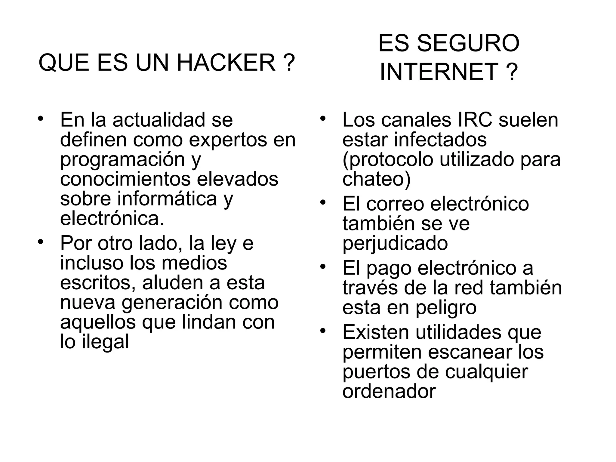 QUE ES UN HACKER ?   En la actualidad se definen como expertos en programación y conocimientos elevados sobre informática y electrónica.  Por otro lado, la ley e incluso los medios escritos, aluden a esta nueva generación como aquellos que lindan con lo ilegal  Los canales IRC suelen estar infectados (protocolo utilizado para chateo) El correo electrónico también se ve perjudicado El pago electrónico a través de la red también esta en peligro  Existen utilidades que permiten escanear los puertos de cualquier ordenador  ES SEGURO INTERNET ? 