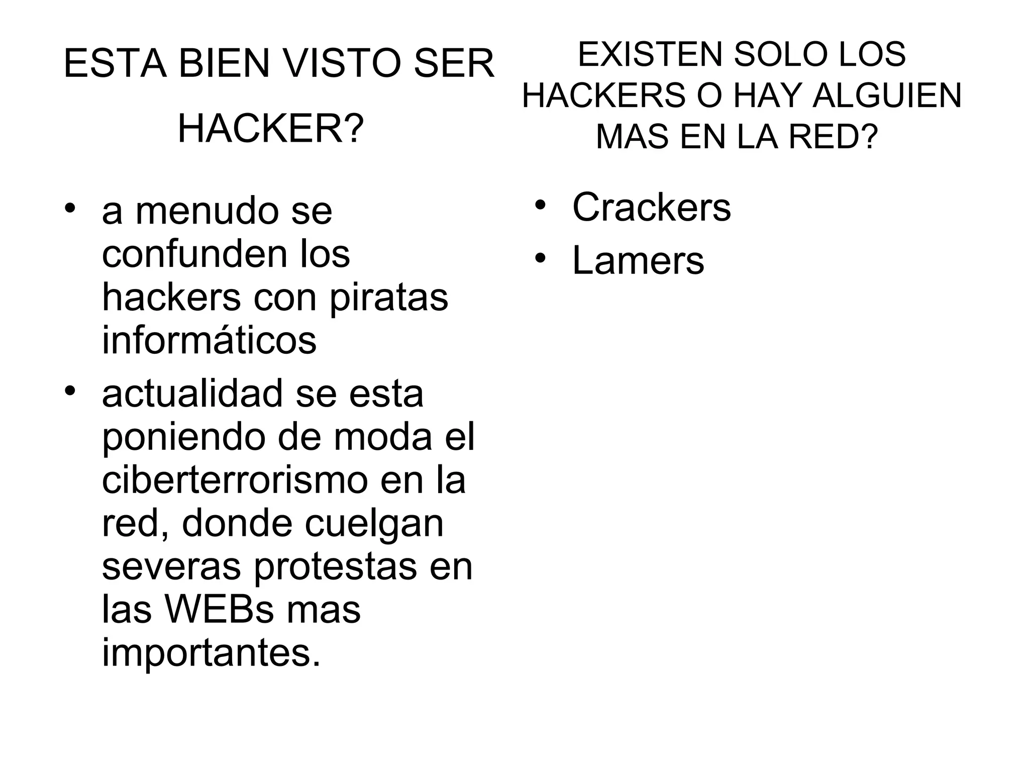 ESTA BIEN VISTO SER HACKER?   a menudo se confunden los hackers con piratas informáticos  actualidad se esta poniendo de moda el ciberterrorismo en la red, donde cuelgan severas protestas en las WEBs mas importantes.  Crackers  Lamers EXISTEN SOLO LOS HACKERS O HAY ALGUIEN MAS EN LA RED?  