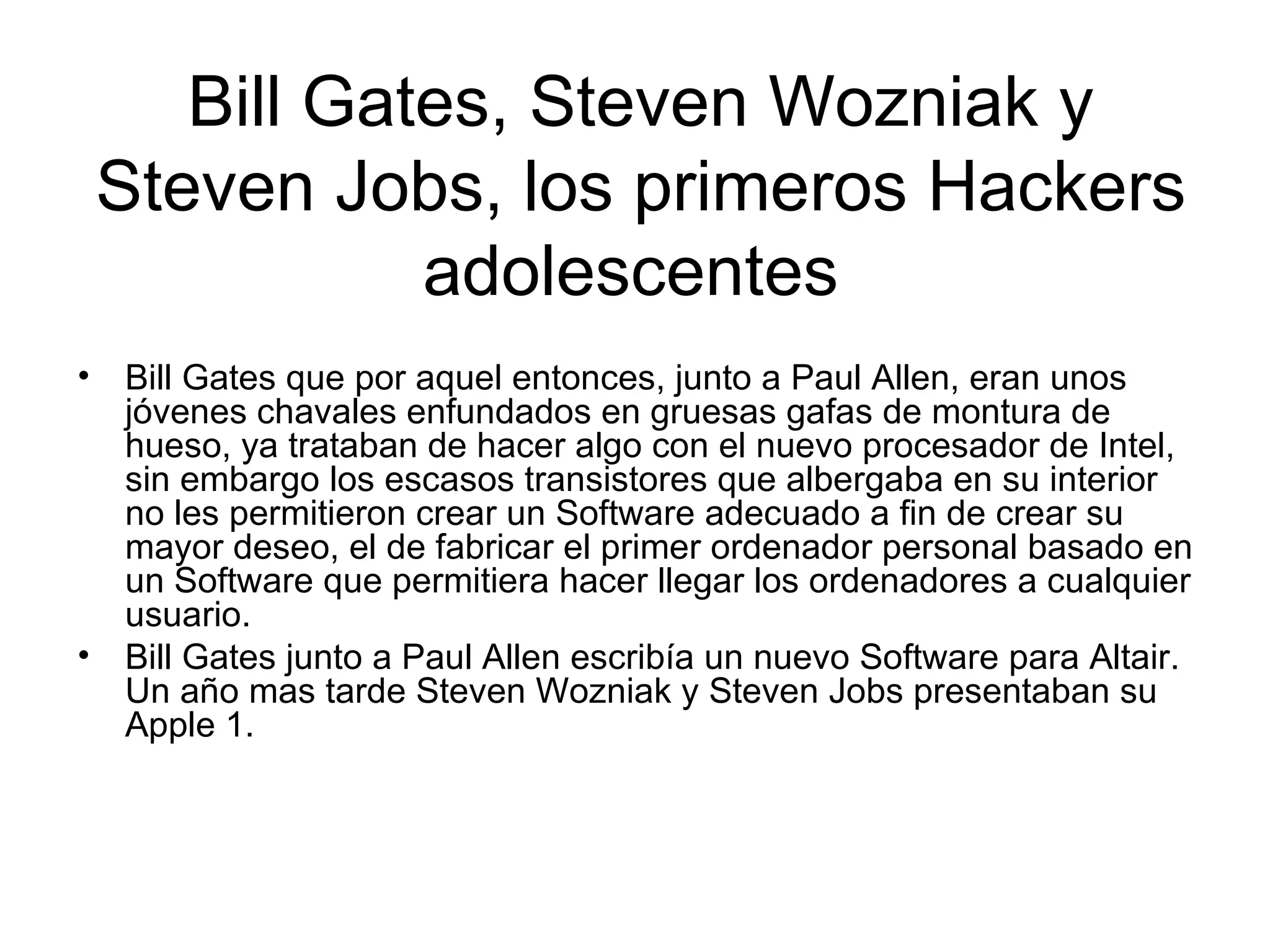 Bill Gates, Steven Wozniak y Steven Jobs, los primeros Hackers adolescentes  Bill Gates que por aquel entonces, junto a Paul Allen, eran unos jóvenes chavales enfundados en gruesas gafas de montura de hueso, ya trataban de hacer algo con el nuevo procesador de Intel, sin embargo los escasos transistores que albergaba en su interior no les permitieron crear un Software adecuado a fin de crear su mayor deseo, el de fabricar el primer ordenador personal basado en un Software que permitiera hacer llegar los ordenadores a cualquier usuario.  Bill Gates junto a Paul Allen escribía un nuevo Software para Altair. Un año mas tarde Steven Wozniak y Steven Jobs presentaban su Apple 1.  