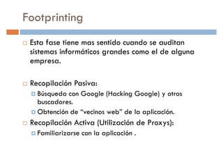 Footprinting
Esta fase tiene mas sentido cuando se auditan
sistemas informáticos grandes como el de algunasistemas informáticos grandes como el de alguna
empresa.
Recopilación Pasiva:
Búsqueda con Google (Hacking Google) y otros
buscadores.buscadores.
Obtención de “vecinos web” de la aplicación.
Recopilación Activa (Utilización de Proxys):
Familiarizarse con la aplicación .
 