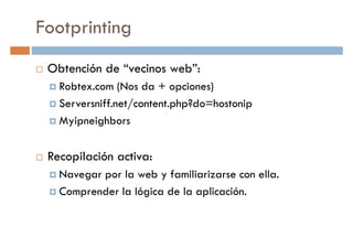 Footprinting
Obtención de “vecinos web”:
Robtex.com (Nos da + opciones)Robtex.com (Nos da + opciones)
Serversniff.net/content.php?do=hostonip
Myipneighbors
Recopilación activa:
Navegar por la web y familiarizarse con ella.
Comprender la lógica de la aplicación.
 