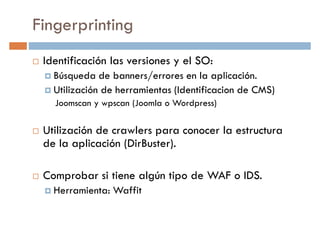 Fingerprinting
Identificación las versiones y el SO:
Búsqueda de banners/errores en la aplicación.Búsqueda de banners/errores en la aplicación.
Utilización de herramientas (Identificacion de CMS)
Joomscan y wpscan (Joomla o Wordpress)
Utilización de crawlers para conocer la estructura
de la aplicación (DirBuster).
Comprobar si tiene algún tipo de WAF o IDS.
Herramienta: Waffit
 