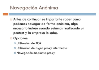 Navegación Anónima
Antes de continuar es importante saber como
podemos navegar de forma anónima, algopodemos navegar de forma anónima, algo
necesario incluso cuando estamos realizando un
pentest y la empresa lo sabe.
Opciones:
Utilización de TOR
Utilización de algún proxy intermedioUtilización de algún proxy intermedio
Navegación mediante proxy
 